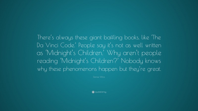 Denise Mina Quote: “There’s always these giant baffling books, like ‘The Da Vinci Code.’ People say it’s not as well written as ‘Midnight’s Children.’ Why aren’t people reading ‘Midnight’s Children?’ Nobody knows why these phenomenons happen but they’re great.”