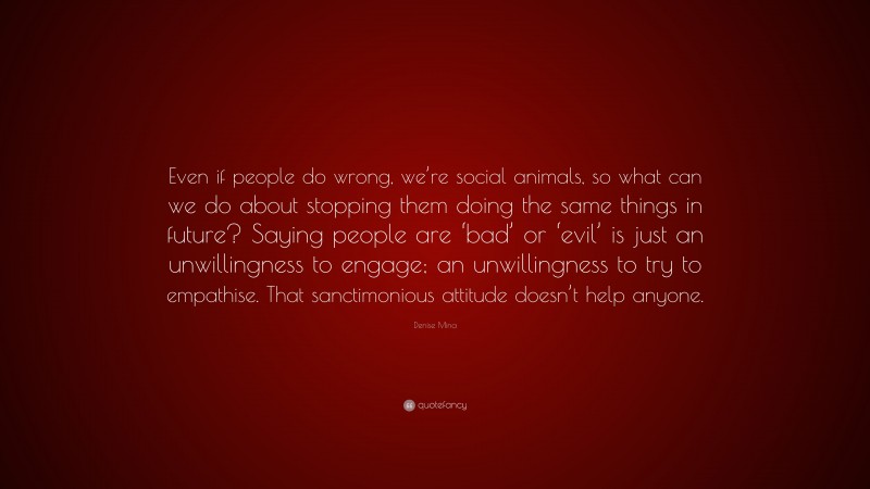 Denise Mina Quote: “Even if people do wrong, we’re social animals, so what can we do about stopping them doing the same things in future? Saying people are ‘bad’ or ‘evil’ is just an unwillingness to engage; an unwillingness to try to empathise. That sanctimonious attitude doesn’t help anyone.”