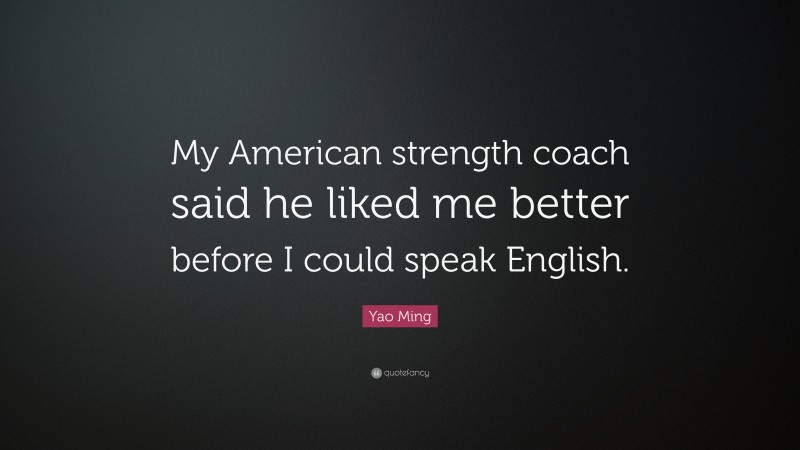 Yao Ming Quote: “My American strength coach said he liked me better before I could speak English.”