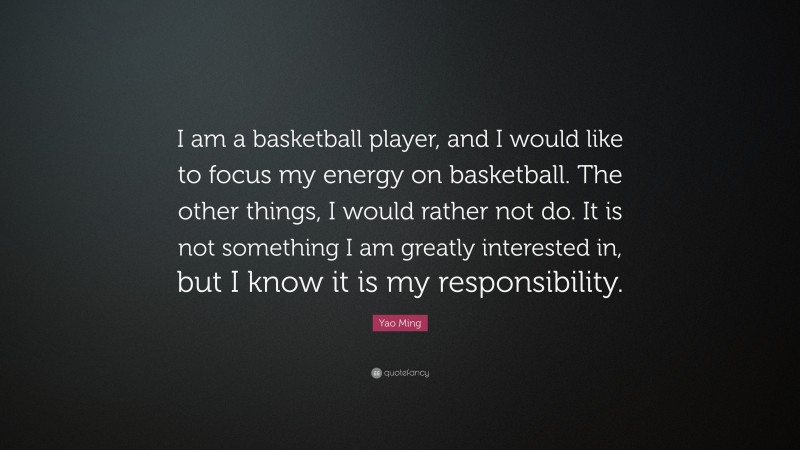 Yao Ming Quote: “I am a basketball player, and I would like to focus my energy on basketball. The other things, I would rather not do. It is not something I am greatly interested in, but I know it is my responsibility.”