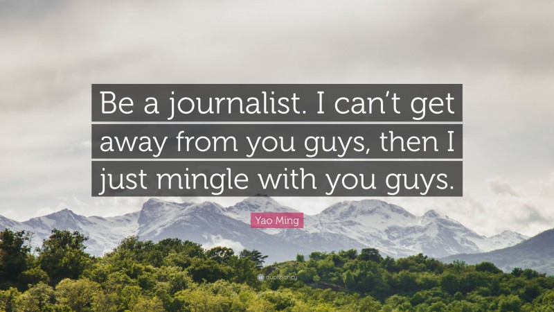 Yao Ming Quote: “Be a journalist. I can’t get away from you guys, then I just mingle with you guys.”