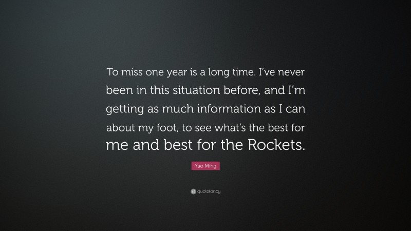 Yao Ming Quote: “To miss one year is a long time. I’ve never been in this situation before, and I’m getting as much information as I can about my foot, to see what’s the best for me and best for the Rockets.”