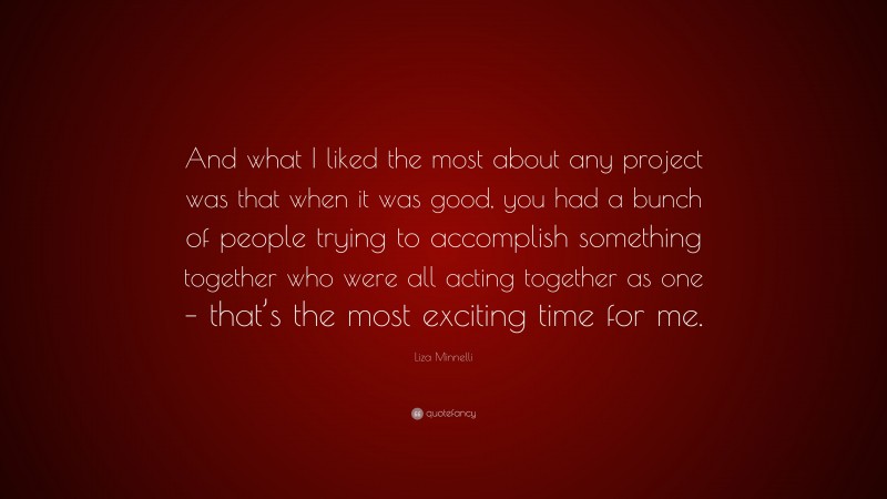 Liza Minnelli Quote: “And what I liked the most about any project was that when it was good, you had a bunch of people trying to accomplish something together who were all acting together as one – that’s the most exciting time for me.”