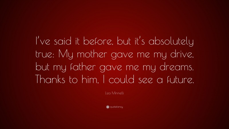 Liza Minnelli Quote: “I’ve said it before, but it’s absolutely true: My mother gave me my drive, but my father gave me my dreams. Thanks to him, I could see a future.”