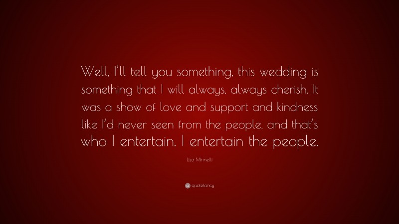 Liza Minnelli Quote: “Well, I’ll tell you something, this wedding is something that I will always, always cherish. It was a show of love and support and kindness like I’d never seen from the people, and that’s who I entertain. I entertain the people.”