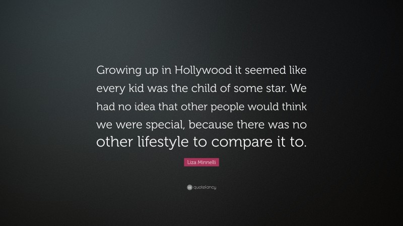 Liza Minnelli Quote: “Growing up in Hollywood it seemed like every kid was the child of some star. We had no idea that other people would think we were special, because there was no other lifestyle to compare it to.”