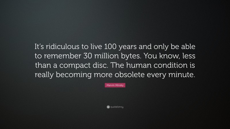 Marvin Minsky Quote: “It’s ridiculous to live 100 years and only be able to remember 30 million bytes. You know, less than a compact disc. The human condition is really becoming more obsolete every minute.”