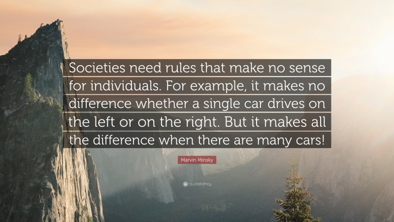 Marvin Minsky Quote: “Societies need rules that make no sense for individuals. For example, it makes no difference whether a single car drives on the left or on the right. But it makes all the difference when there are many cars!”