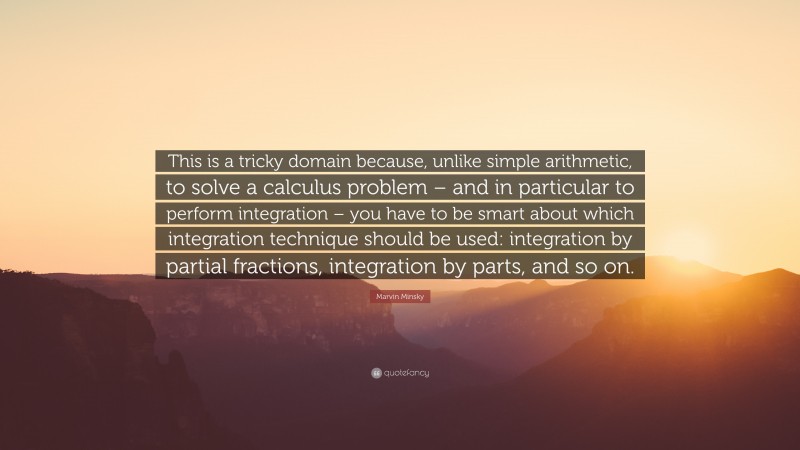 Marvin Minsky Quote: “This is a tricky domain because, unlike simple arithmetic, to solve a calculus problem – and in particular to perform integration – you have to be smart about which integration technique should be used: integration by partial fractions, integration by parts, and so on.”