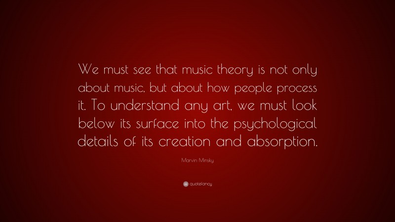 Marvin Minsky Quote: “We must see that music theory is not only about music, but about how people process it. To understand any art, we must look below its surface into the psychological details of its creation and absorption.”