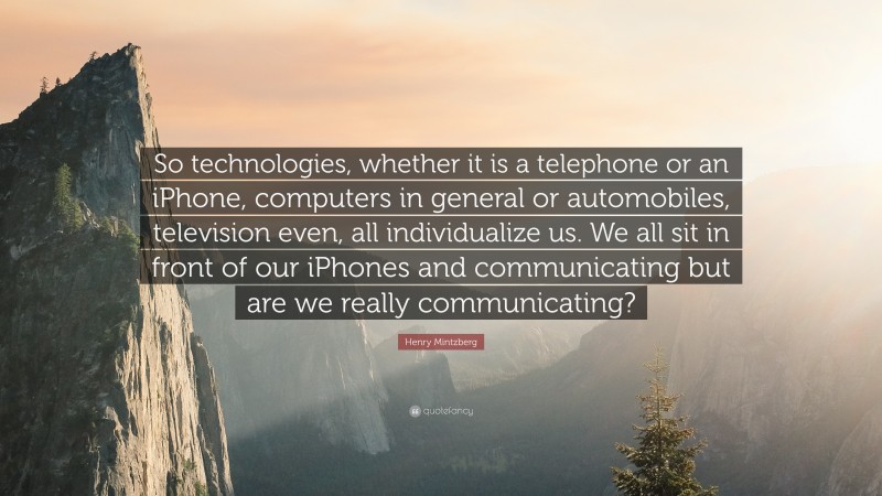Henry Mintzberg Quote: “So technologies, whether it is a telephone or an iPhone, computers in general or automobiles, television even, all individualize us. We all sit in front of our iPhones and communicating but are we really communicating?”