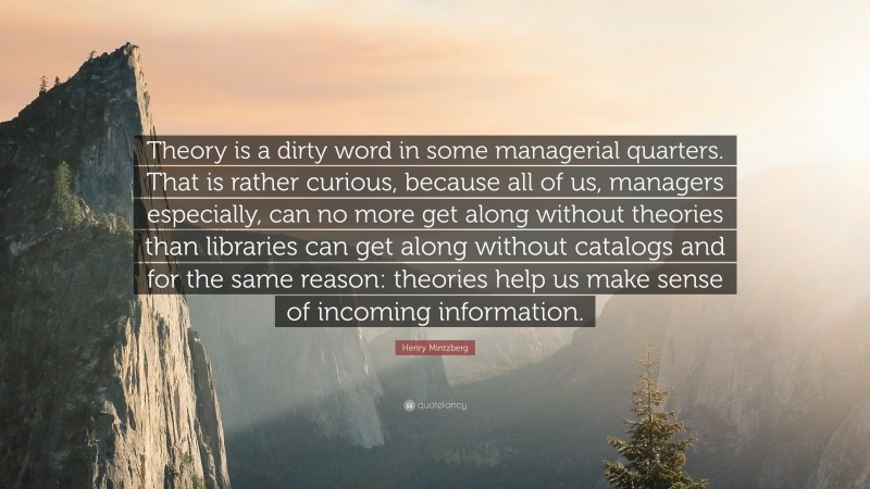 Henry Mintzberg Quote: “Theory is a dirty word in some managerial quarters. That is rather curious, because all of us, managers especially, can no more get along without theories than libraries can get along without catalogs and for the same reason: theories help us make sense of incoming information.”