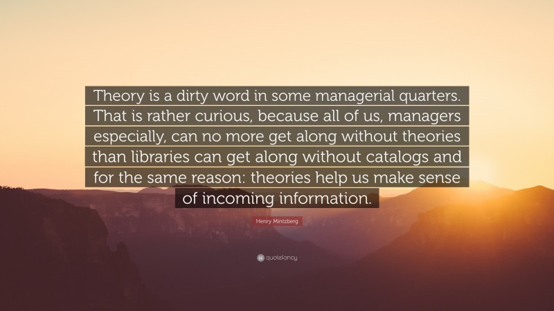 Henry Mintzberg Quote: “Theory is a dirty word in some managerial quarters. That is rather curious, because all of us, managers especially, can no more get along without theories than libraries can get along without catalogs and for the same reason: theories help us make sense of incoming information.”