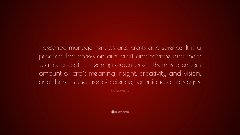 Henry Mintzberg Quote: “I describe management as arts, crafts and science. It is a practice that draws on arts, craft and science and there is a lot of craft – meaning experience – there is a certain amount of craft meaning insight, creativity and vision, and there is the use of science, technique or analysis.”