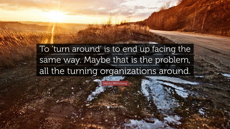 Henry Mintzberg Quote: “To ‘turn around’ is to end up facing the same way. Maybe that is the problem, all the turning organizations around.”