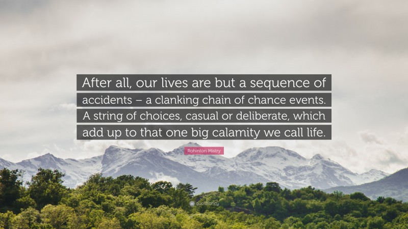 Rohinton Mistry Quote: “After all, our lives are but a sequence of accidents – a clanking chain of chance events. A string of choices, casual or deliberate, which add up to that one big calamity we call life.”