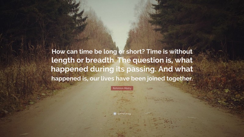 Rohinton Mistry Quote: “How can time be long or short? Time is without length or breadth. The question is, what happened during its passing. And what happened is, our lives have been joined together.”