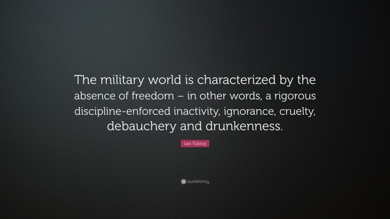 Leo Tolstoy Quote: “The military world is characterized by the absence of freedom – in other words, a rigorous discipline-enforced inactivity, ignorance, cruelty, debauchery and drunkenness.”