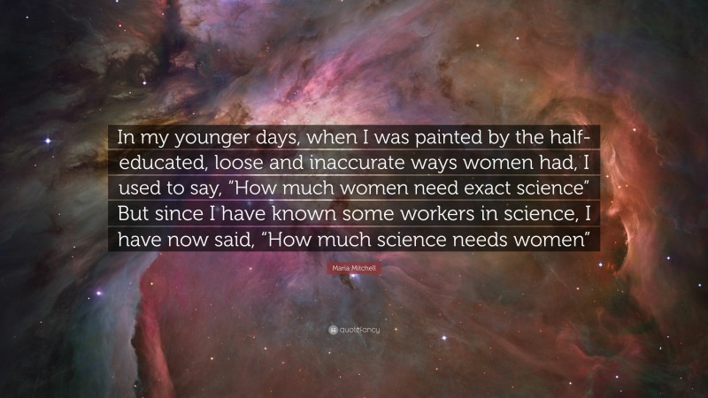 Maria Mitchell Quote: “In my younger days, when I was painted by the half-educated, loose and inaccurate ways women had, I used to say, “How much women need exact science” But since I have known some workers in science, I have now said, “How much science needs women””
