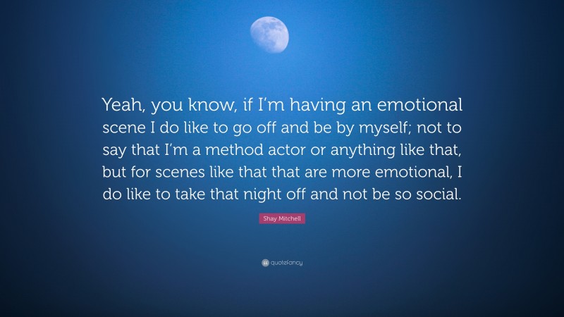 Shay Mitchell Quote: “Yeah, you know, if I’m having an emotional scene I do like to go off and be by myself; not to say that I’m a method actor or anything like that, but for scenes like that that are more emotional, I do like to take that night off and not be so social.”