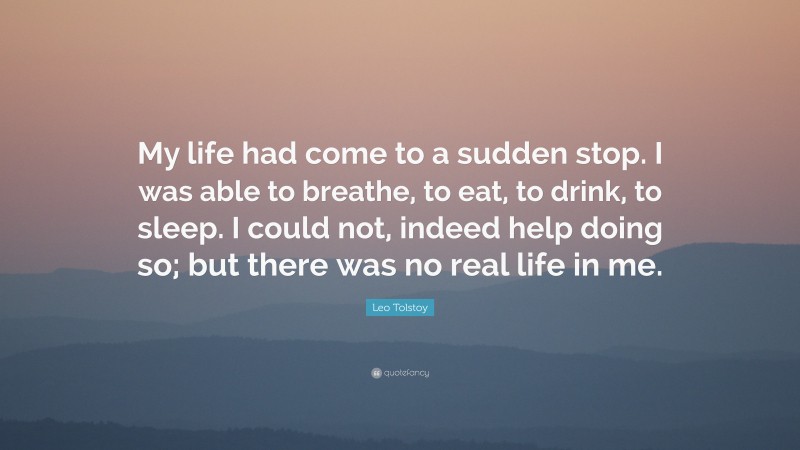 Leo Tolstoy Quote: “My life had come to a sudden stop. I was able to breathe, to eat, to drink, to sleep. I could not, indeed help doing so; but there was no real life in me.”