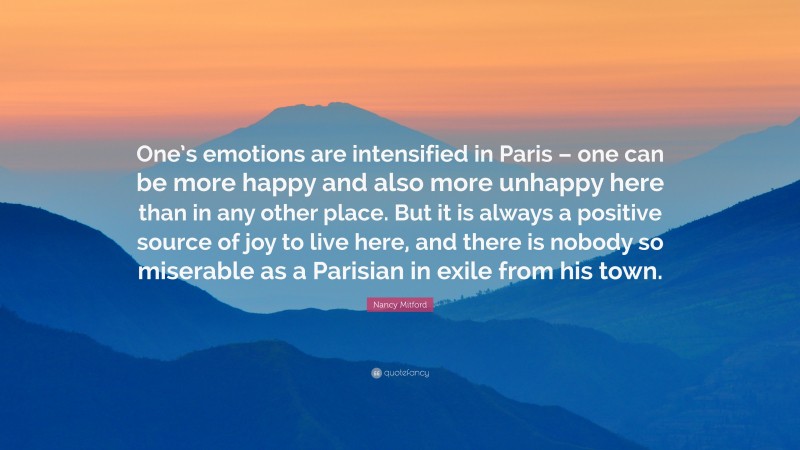 Nancy Mitford Quote: “One’s emotions are intensified in Paris – one can be more happy and also more unhappy here than in any other place. But it is always a positive source of joy to live here, and there is nobody so miserable as a Parisian in exile from his town.”