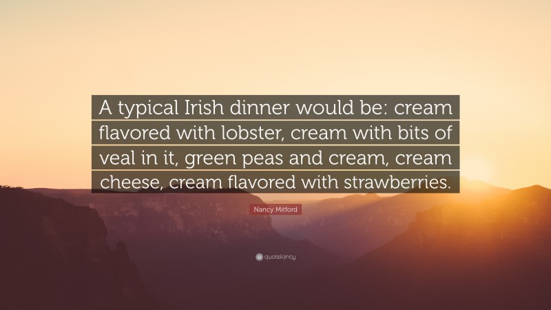 Nancy Mitford Quote: “A typical Irish dinner would be: cream flavored with lobster, cream with bits of veal in it, green peas and cream, cream cheese, cream flavored with strawberries.”