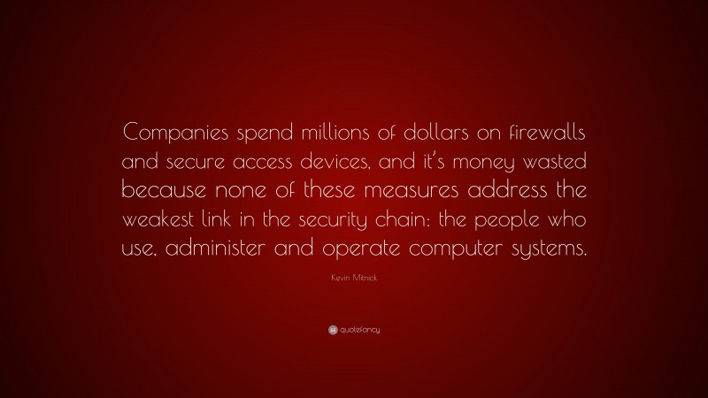 Kevin Mitnick Quote: “Companies spend millions of dollars on firewalls and secure access devices, and it’s money wasted because none of these measures address the weakest link in the security chain: the people who use, administer and operate computer systems.”