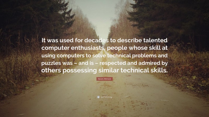 Kevin Mitnick Quote: “It was used for decades to describe talented computer enthusiasts, people whose skill at using computers to solve technical problems and puzzles was – and is – respected and admired by others possessing similar technical skills.”