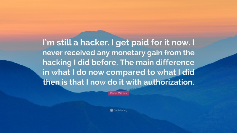 Kevin Mitnick Quote: “I’m still a hacker. I get paid for it now. I never received any monetary gain from the hacking I did before. The main difference in what I do now compared to what I did then is that I now do it with authorization.”