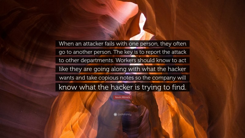 Kevin Mitnick Quote: “When an attacker fails with one person, they often go to another person. The key is to report the attack to other departments. Workers should know to act like they are going along with what the hacker wants and take copious notes so the company will know what the hacker is trying to find.”