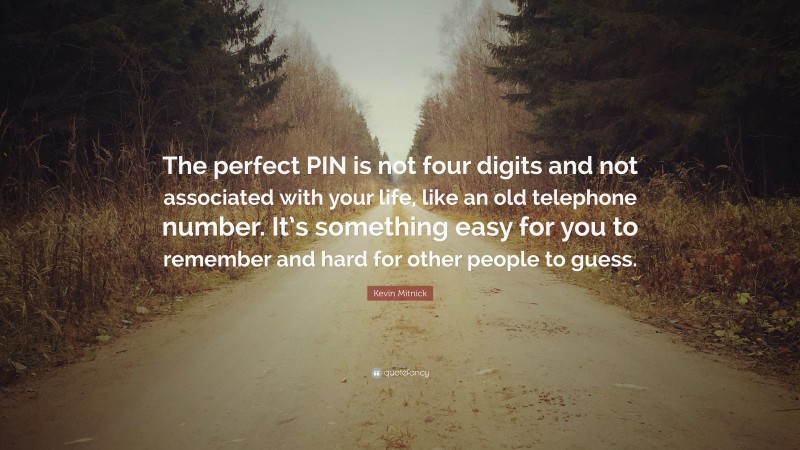 Kevin Mitnick Quote: “The perfect PIN is not four digits and not associated with your life, like an old telephone number. It’s something easy for you to remember and hard for other people to guess.”