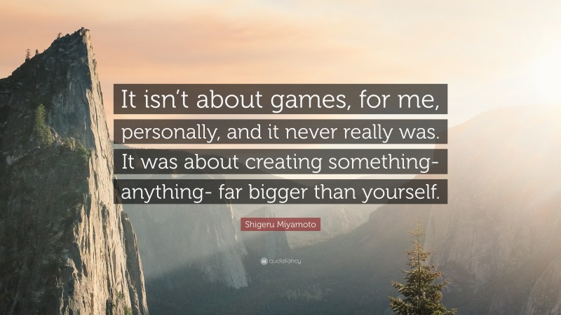 Shigeru Miyamoto Quote: “It isn’t about games, for me, personally, and it never really was. It was about creating something- anything- far bigger than yourself.”