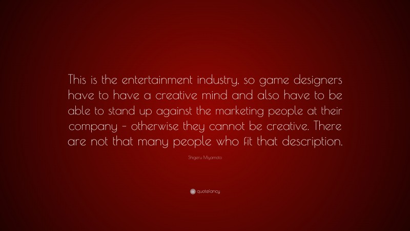 Shigeru Miyamoto Quote: “This is the entertainment industry, so game designers have to have a creative mind and also have to be able to stand up against the marketing people at their company – otherwise they cannot be creative. There are not that many people who fit that description.”