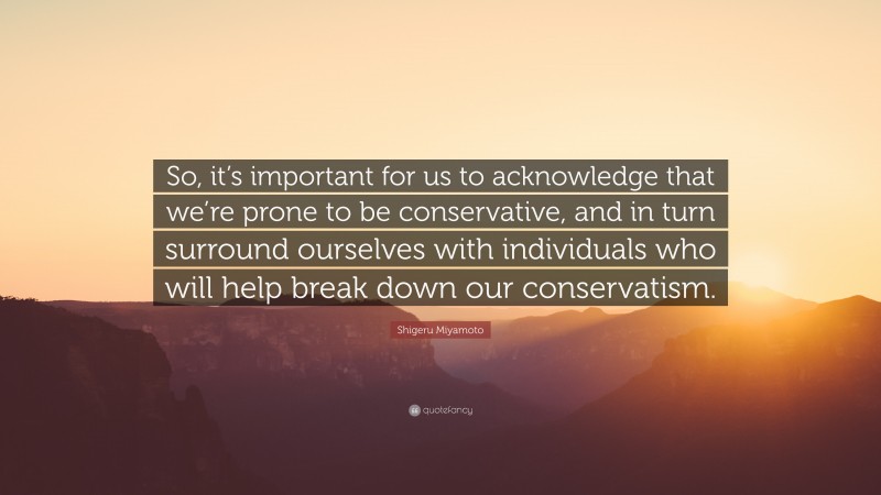 Shigeru Miyamoto Quote: “So, it’s important for us to acknowledge that we’re prone to be conservative, and in turn surround ourselves with individuals who will help break down our conservatism.”