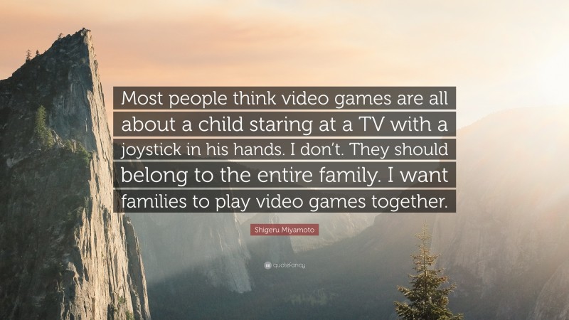 Shigeru Miyamoto Quote: “Most people think video games are all about a child staring at a TV with a joystick in his hands. I don’t. They should belong to the entire family. I want families to play video games together.”