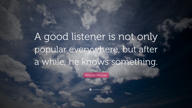 Wilson Mizner Quote: “A good listener is not only popular everywhere, but after a while, he knows something.”