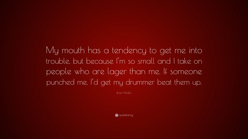 Brian Molko Quote: “My mouth has a tendency to get me into trouble, but because I’m so small and I take on people who are lager than me. If someone punched me, I’d get my drummer beat them up.”