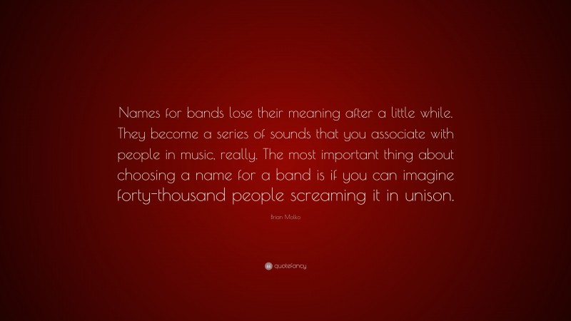Brian Molko Quote: “Names for bands lose their meaning after a little while. They become a series of sounds that you associate with people in music, really. The most important thing about choosing a name for a band is if you can imagine forty-thousand people screaming it in unison.”