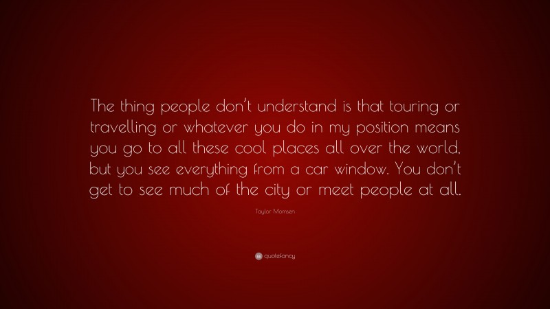 Taylor Momsen Quote: “The thing people don’t understand is that touring or travelling or whatever you do in my position means you go to all these cool places all over the world, but you see everything from a car window. You don’t get to see much of the city or meet people at all.”