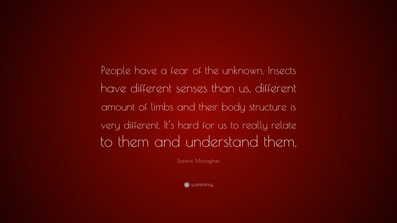 Dominic Monaghan Quote: “People have a fear of the unknown. Insects have different senses than us, different amount of limbs and their body structure is very different. It’s hard for us to really relate to them and understand them.”