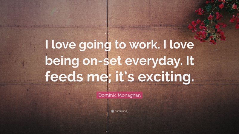Dominic Monaghan Quote: “I love going to work. I love being on-set everyday. It feeds me; it’s exciting.”