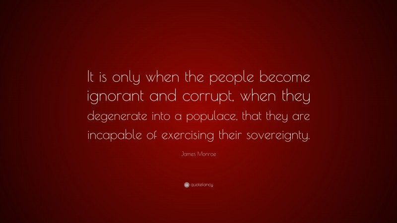 James Monroe Quote: “It is only when the people become ignorant and corrupt, when they degenerate into a populace, that they are incapable of exercising their sovereignty.”