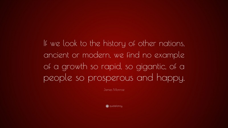 James Monroe Quote: “If we look to the history of other nations, ancient or modern, we find no example of a growth so rapid, so gigantic, of a people so prosperous and happy.”