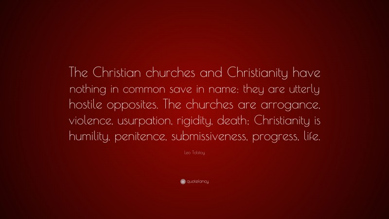 Leo Tolstoy Quote: “The Christian churches and Christianity have nothing in common save in name: they are utterly hostile opposites. The churches are arrogance, violence, usurpation, rigidity, death; Christianity is humility, penitence, submissiveness, progress, life.”
