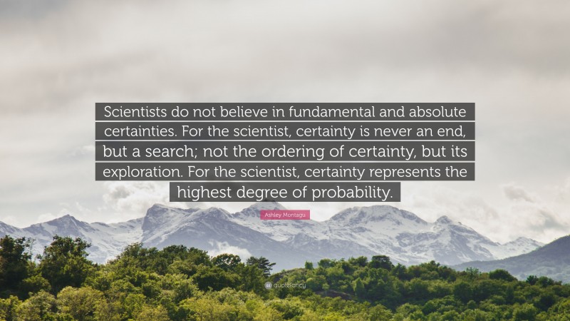 Ashley Montagu Quote: “Scientists do not believe in fundamental and absolute certainties. For the scientist, certainty is never an end, but a search; not the ordering of certainty, but its exploration. For the scientist, certainty represents the highest degree of probability.”