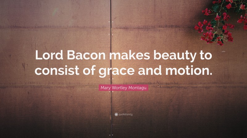 Mary Wortley Montagu Quote: “Lord Bacon makes beauty to consist of grace and motion.”