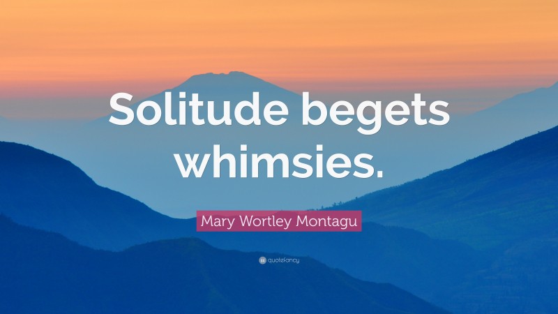 Mary Wortley Montagu Quote: “Solitude begets whimsies.”