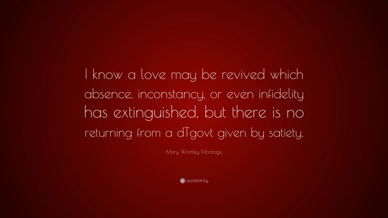 Mary Wortley Montagu Quote: “I know a love may be revived which absence, inconstancy, or even infidelity has extinguished, but there is no returning from a dTgovt given by satiety.”