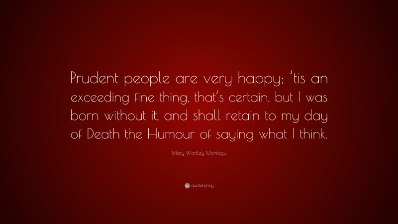 Mary Wortley Montagu Quote: “Prudent people are very happy; ’tis an exceeding fine thing, that’s certain, but I was born without it, and shall retain to my day of Death the Humour of saying what I think.”
